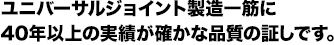 ユニバーサルジョイント製造一筋に40年以上の実績が確かな品質の証しです。